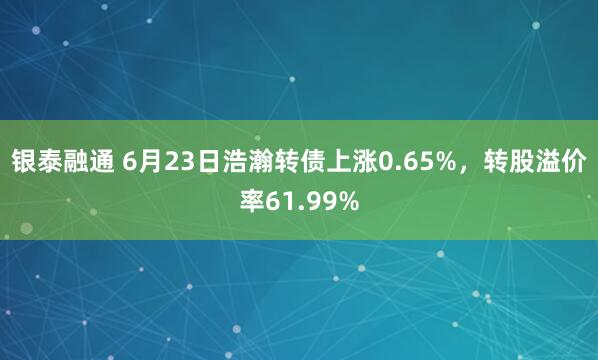 银泰融通 6月23日浩瀚转债上涨0.65%，转股溢价率61.99%