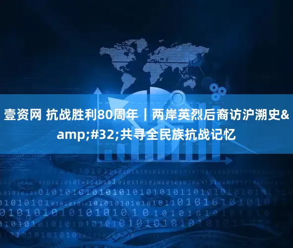 壹资网 抗战胜利80周年｜两岸英烈后裔访沪溯史 共寻全民族抗战记忆