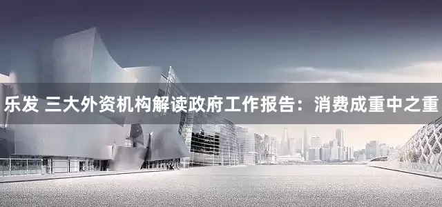 乐发 三大外资机构解读政府工作报告：消费成重中之重