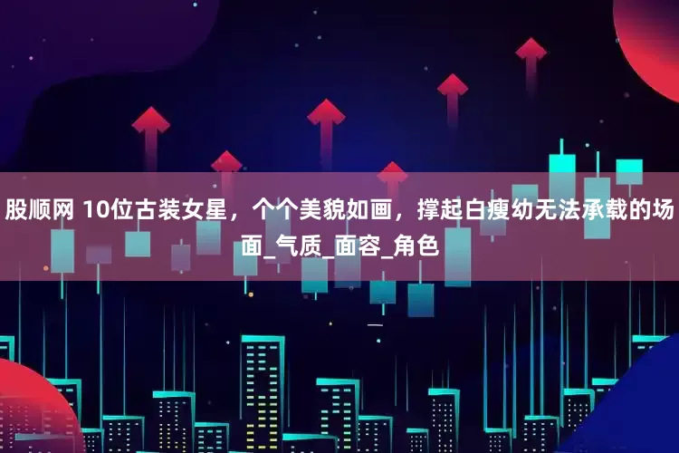 股顺网 10位古装女星，个个美貌如画，撑起白瘦幼无法承载的场面_气质_面容_角色