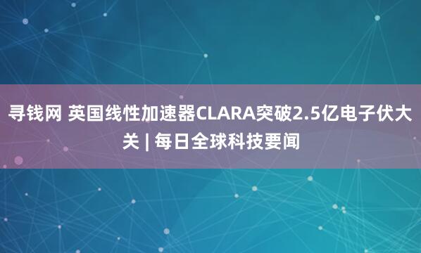 寻钱网 英国线性加速器CLARA突破2.5亿电子伏大关 | 每日全球科技要闻