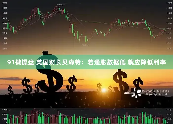91微操盘 美国财长贝森特：若通胀数据低 就应降低利率