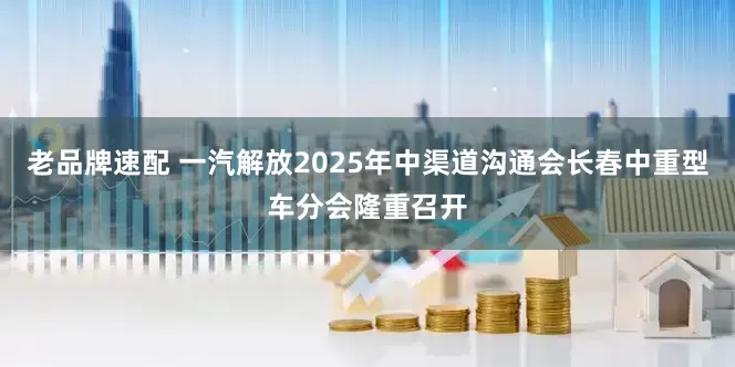 老品牌速配 一汽解放2025年中渠道沟通会长春中重型车分会隆重召开
