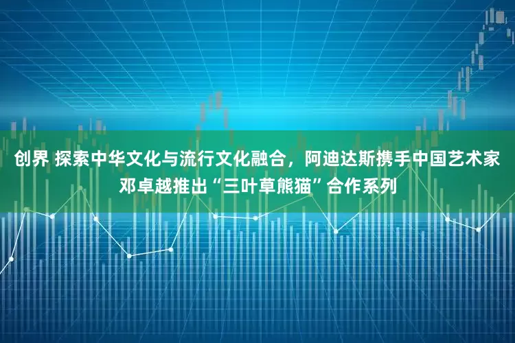 创界 探索中华文化与流行文化融合，阿迪达斯携手中国艺术家邓卓越推出“三叶草熊猫”合作系列