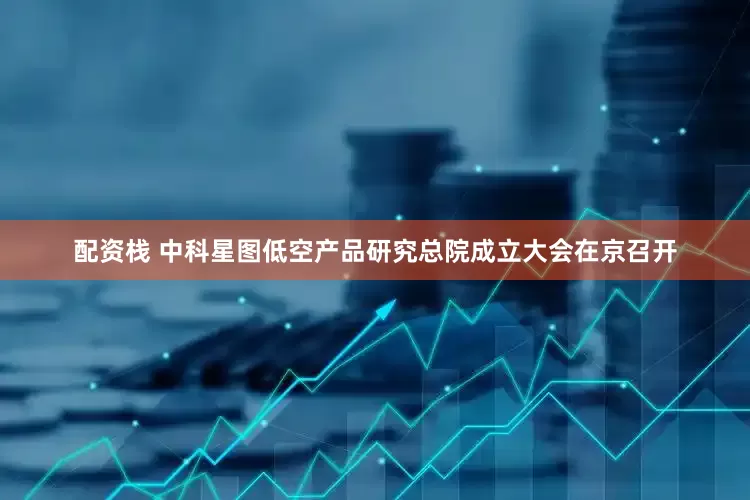 配资栈 中科星图低空产品研究总院成立大会在京召开