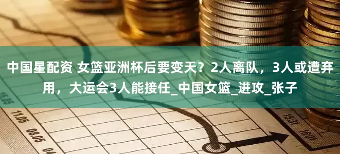 中国星配资 女篮亚洲杯后要变天？2人离队，3人或遭弃用，大运会3人能接任_中国女篮_进攻_张子
