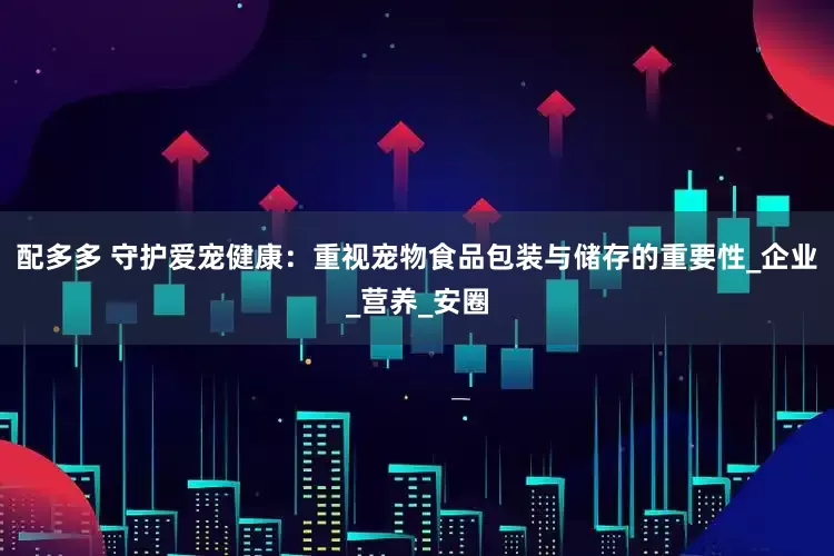 配多多 守护爱宠健康：重视宠物食品包装与储存的重要性_企业_营养_安圈