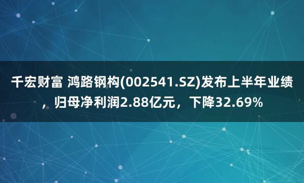 千宏财富 鸿路钢构(002541.SZ)发布上半年业绩，归母净利润2.88亿元，下降32.69%