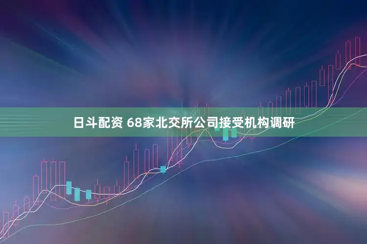 日斗配资 68家北交所公司接受机构调研
