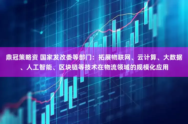 鼎冠策略资 国家发改委等部门：拓展物联网、云计算、大数据、人工智能、区块链等技术在物流领域的规模化应用