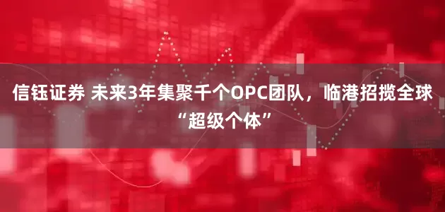信钰证券 未来3年集聚千个OPC团队，临港招揽全球“超级个体”