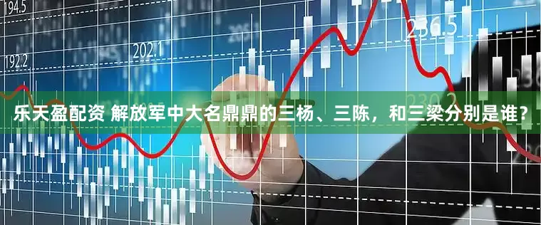 乐天盈配资 解放军中大名鼎鼎的三杨、三陈，和三梁分别是谁？