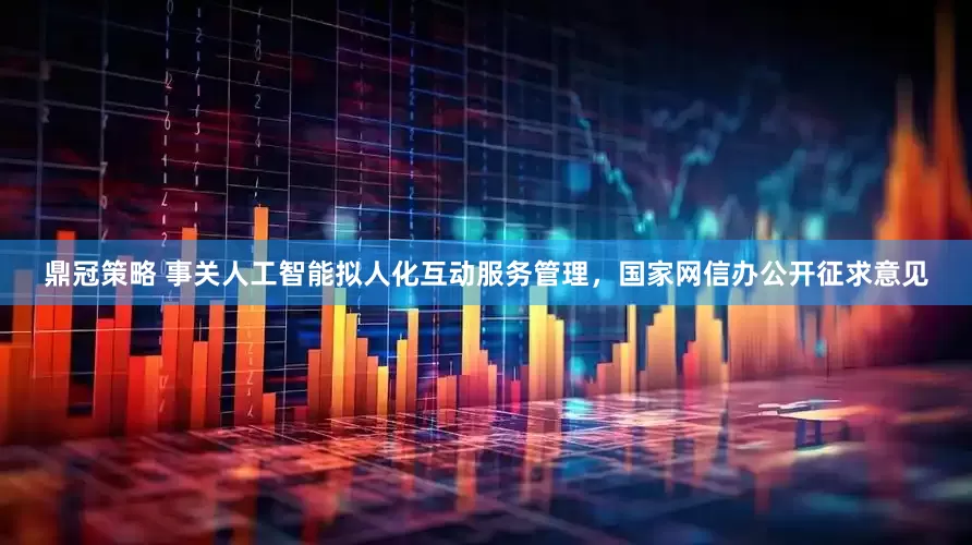 鼎冠策略 事关人工智能拟人化互动服务管理，国家网信办公开征求意见