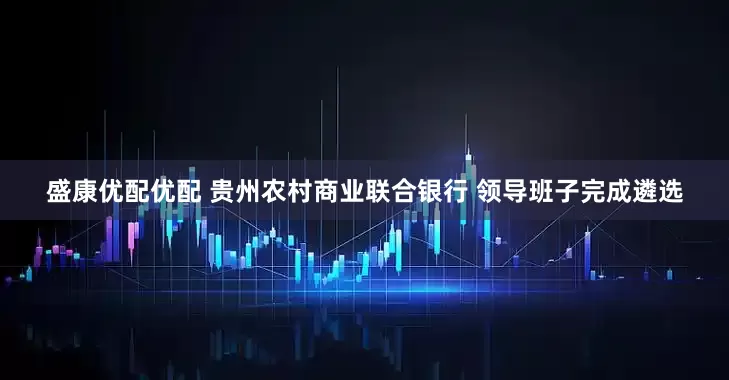盛康优配优配 贵州农村商业联合银行 领导班子完成遴选